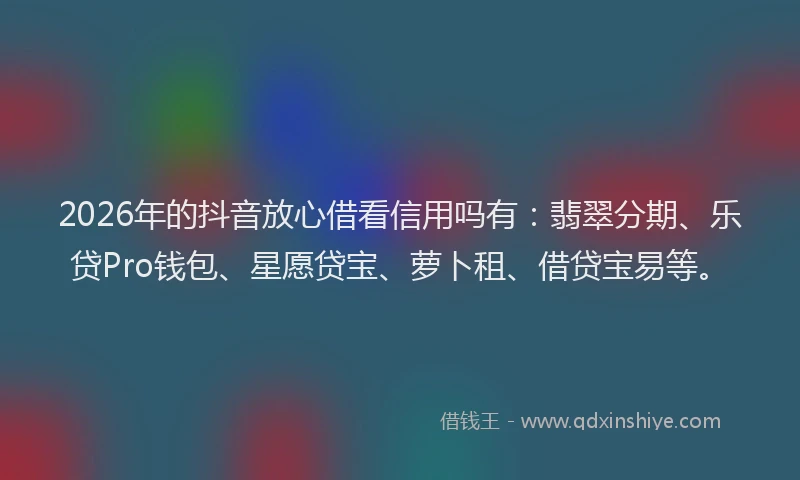 2026年的抖音放心借看信用吗有：翡翠分期、乐贷Pro钱包、星愿贷宝、萝卜租、借贷宝易等。