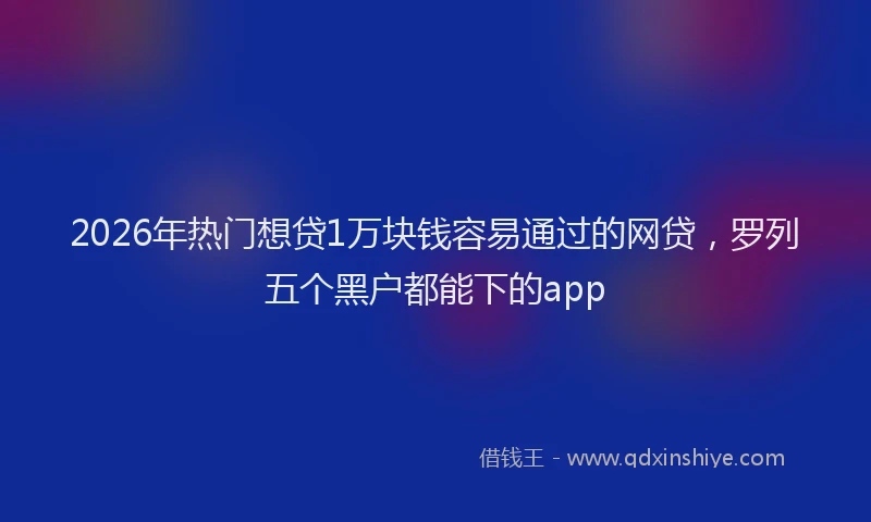 2026年热门想贷1万块钱容易通过的网贷，罗列五个黑户都能下的app