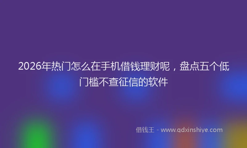 2026年热门怎么在手机借钱理财呢，盘点五个低门槛不查征信的软件