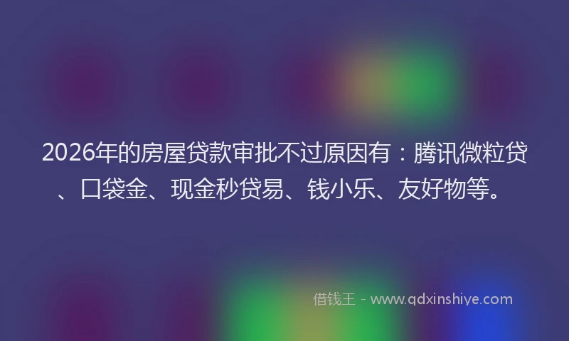 2026年的房屋贷款审批不过原因有:腾讯微粒贷、口袋金、现金秒贷易、钱小乐、友好物等。