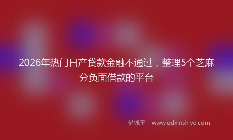2026年热门日产贷款金融不通过，整理5个芝麻分负面借款的平台