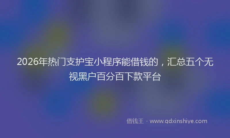 2026年热门支护宝小程序能借钱的，汇总五个无视黑户百分百下款平台