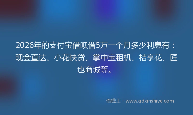 2026年的支付宝借呗借5万一个月多少利息有：现金直达、小花快贷、掌中宝租机、桔享花、匠也商城等。