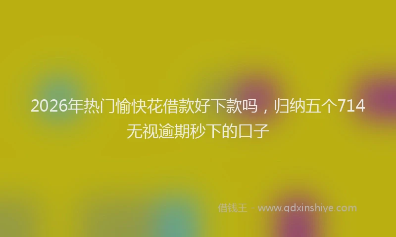 2026年热门愉快花借款好下款吗，归纳五个714无视逾期秒下的口子