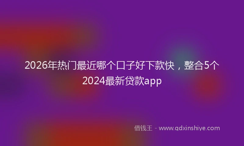 2026年热门最近哪个口子好下款快,整合5个2024最新贷款app