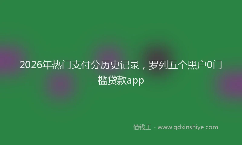 2026年热门支付分历史记录，罗列五个黑户0门槛贷款app