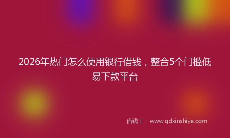 2026年热门怎么使用银行借钱，整合5个门槛低易下款平台