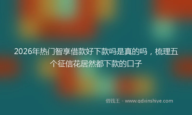 2026年热门智享借款好下款吗是真的吗，梳理五个征信花居然都下款的口子