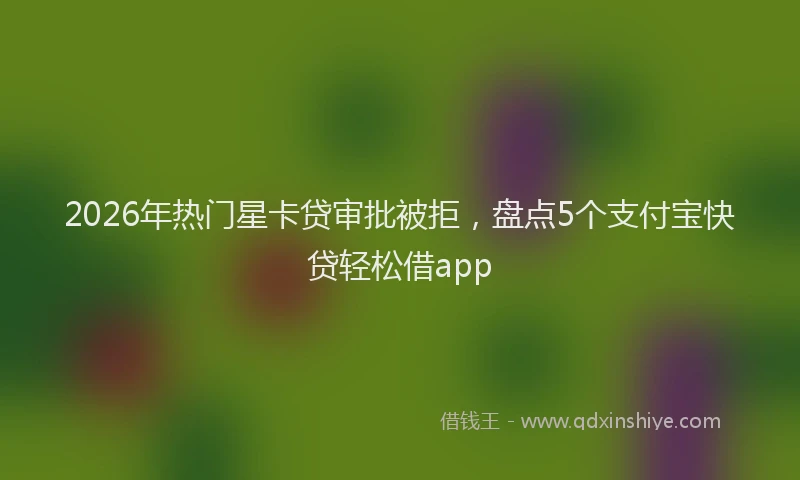 2026年热门星卡贷审批被拒，盘点5个支付宝快贷轻松借app