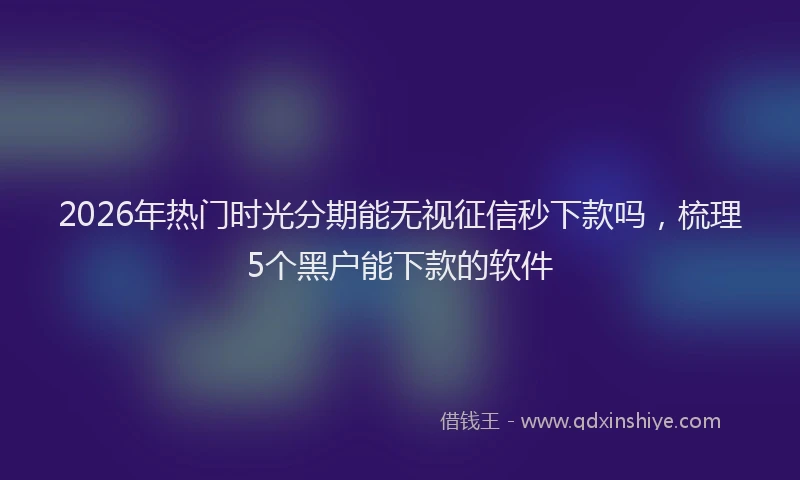2026年热门时光分期能无视征信秒下款吗，梳理5个黑户能下款的软件