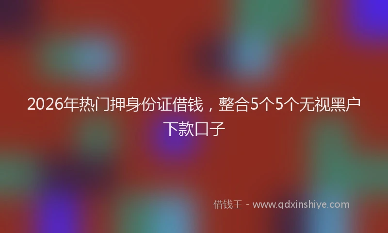 2026年热门押身份证借钱，整合5个5个无视黑户下款口子