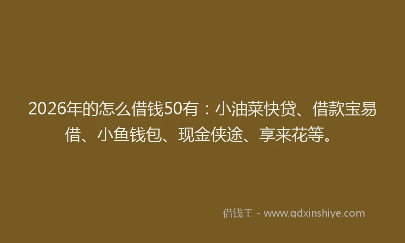 2026年的怎么借钱50有：小油菜快贷、借款宝易借、小鱼钱包、现金侠途、享来花等。