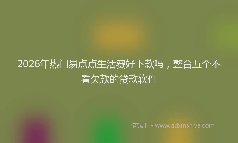 2026年热门易点点生活费好下款吗，整合五个不看欠款的贷款软件