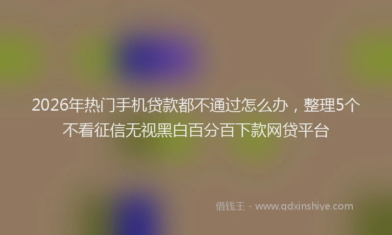 2026年热门手机贷款都不通过怎么办，整理5个不看征信无视黑白百分百下款网贷平台
