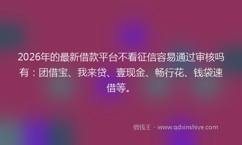 2026年的最新借款平台不看征信容易通过审核吗有：团借宝、我来贷、壹现金、畅行花、钱袋速借等。