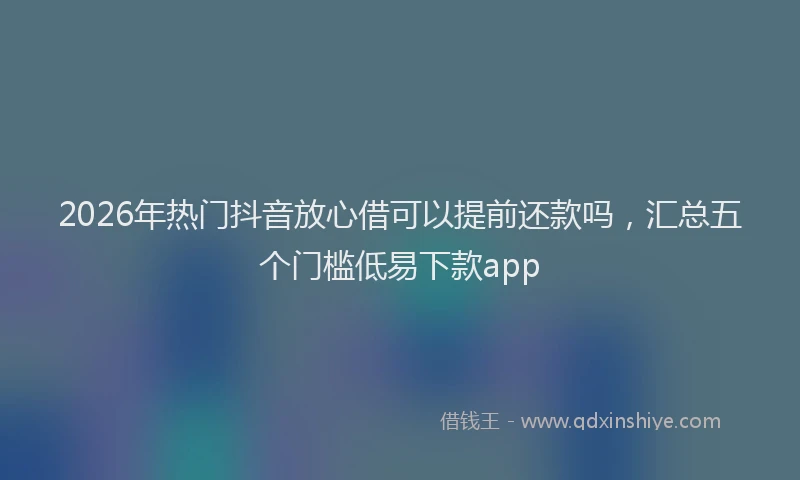 2026年热门抖音放心借可以提前还款吗，汇总五个门槛低易下款app