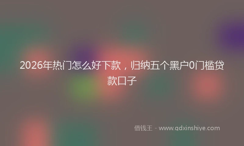 2026年热门怎么好下款，归纳五个黑户0门槛贷款口子
