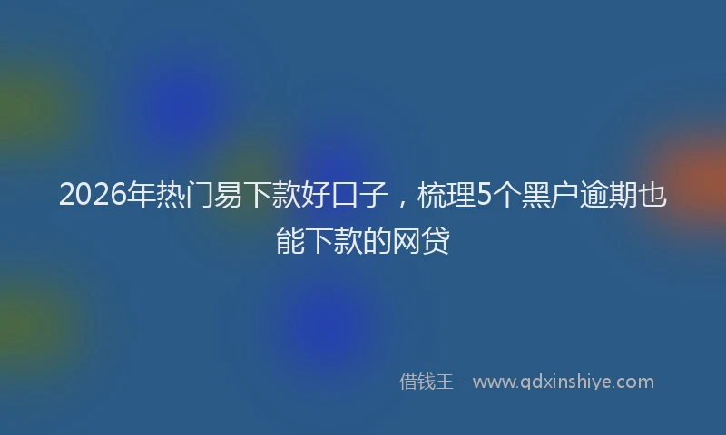 2026年热门易下款好口子，梳理5个黑户逾期也能下款的网贷