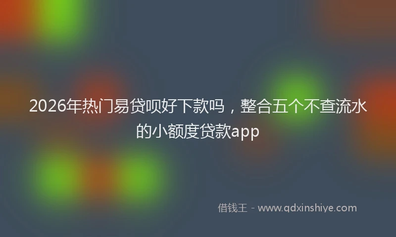 2026年热门易贷呗好下款吗，整合五个不查流水的小额度贷款app