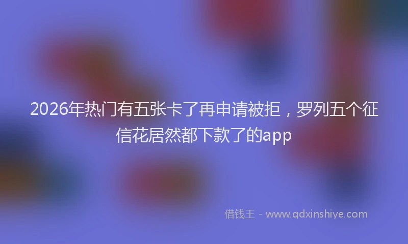 2026年热门有五张卡了再申请被拒，罗列五个征信花居然都下款了的app