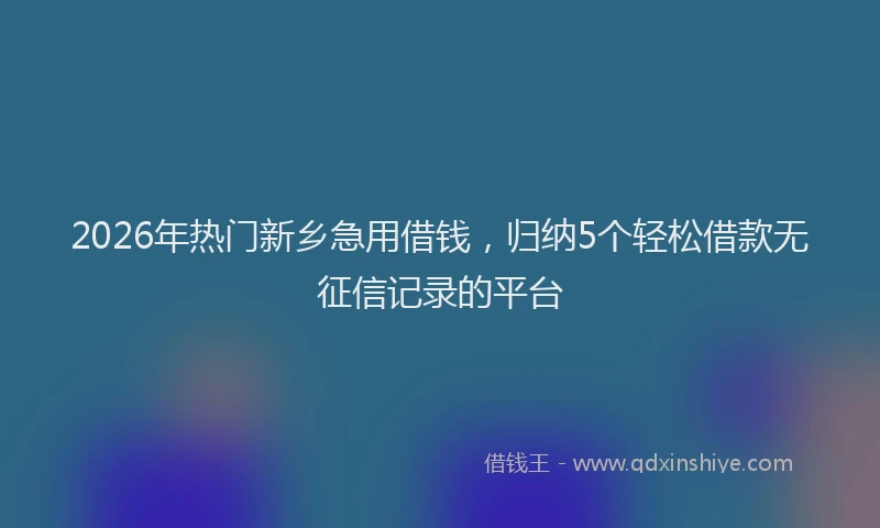 2026年热门新乡急用借钱,归纳5个轻松借款无征信记录的平台