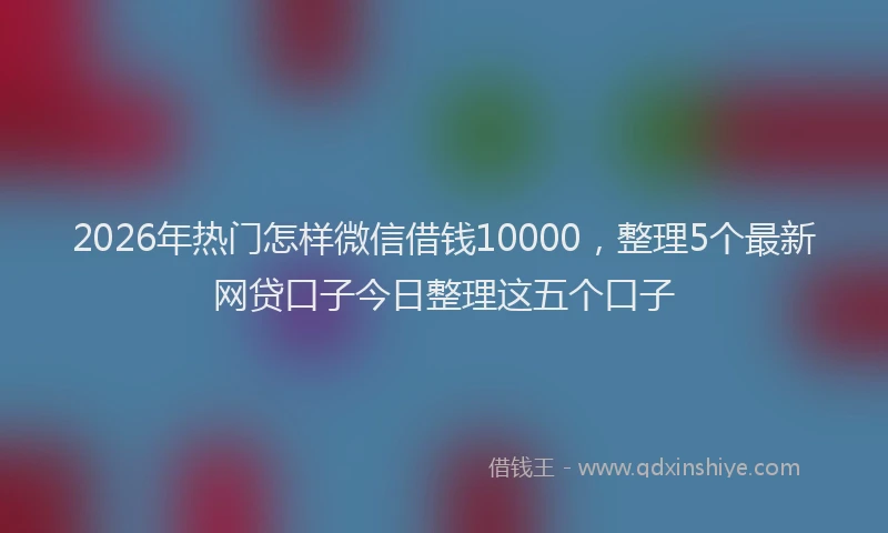 2026年热门怎样微信借钱10000，整理5个最新网贷口子今日整理这五个口子
