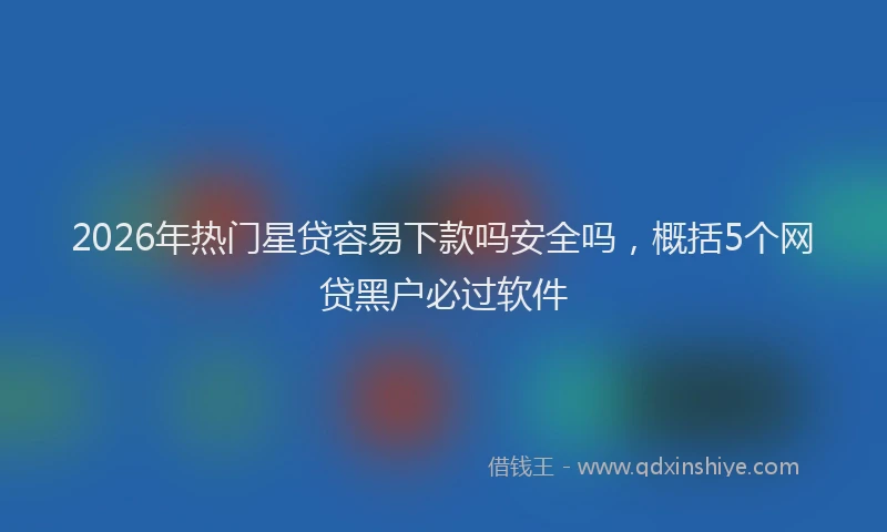 2026年热门星贷容易下款吗安全吗，概括5个网贷黑户必过软件