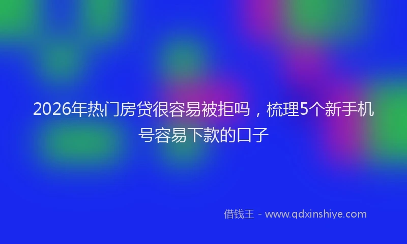2026年热门房贷很容易被拒吗，梳理5个新手机号容易下款的口子