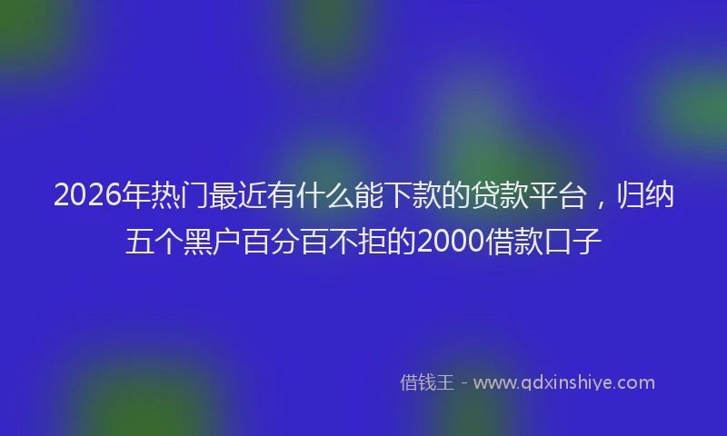 2026年热门最近有什么能下款的贷款平台,归纳五个黑户百分百不拒的2000借款口子