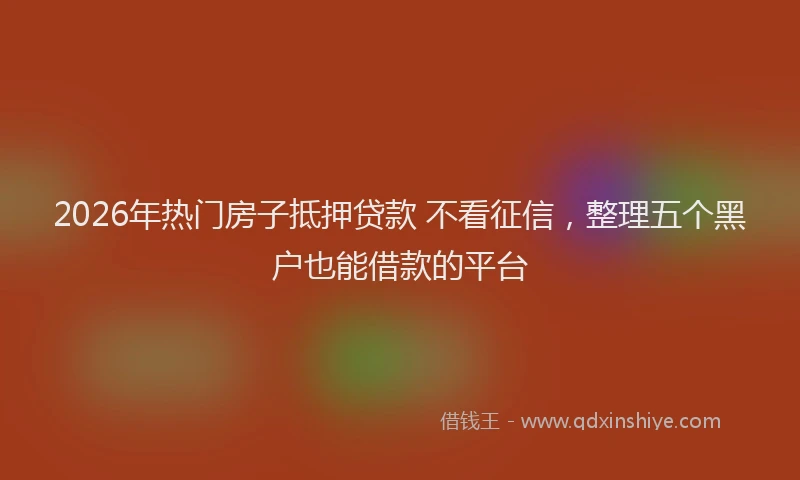 2026年热门房子抵押贷款 不看征信,整理五个黑户也能借款的平台