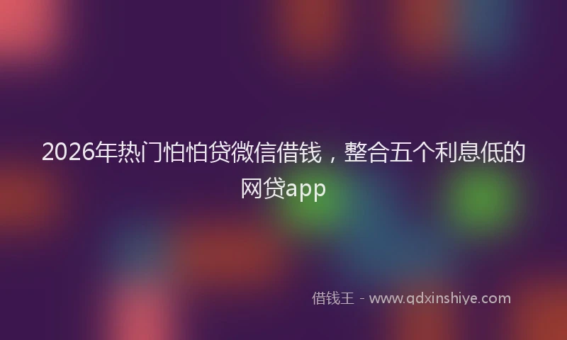 2026年热门怕怕贷微信借钱，整合五个利息低的网贷app