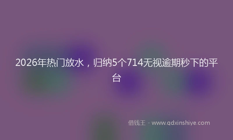 2026年热门放水，归纳5个714无视逾期秒下的平台