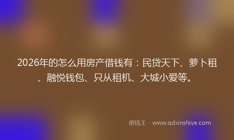 2026年的怎么用房产借钱有：民贷天下、萝卜租、融悦钱包、只从租机、大城小爱等。
