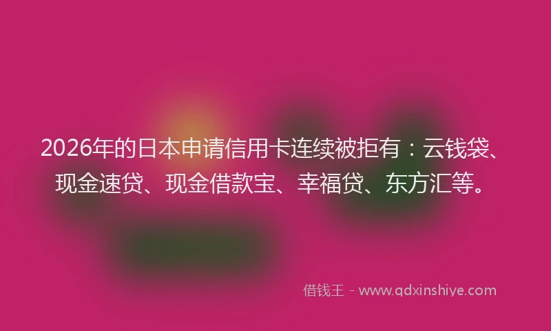 2026年的日本申请信用卡连续被拒有：云钱袋、现金速贷、现金借款宝、幸福贷、东方汇等。