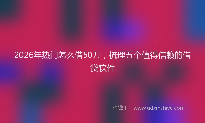 2026年热门怎么借50万,梳理五个值得信赖的借贷软件