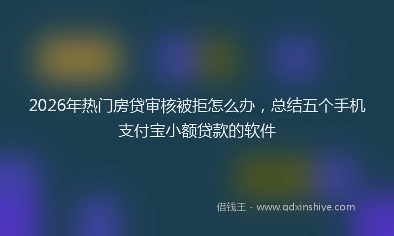 2026年热门房贷审核被拒怎么办,总结五个手机支付宝小额贷款的软件