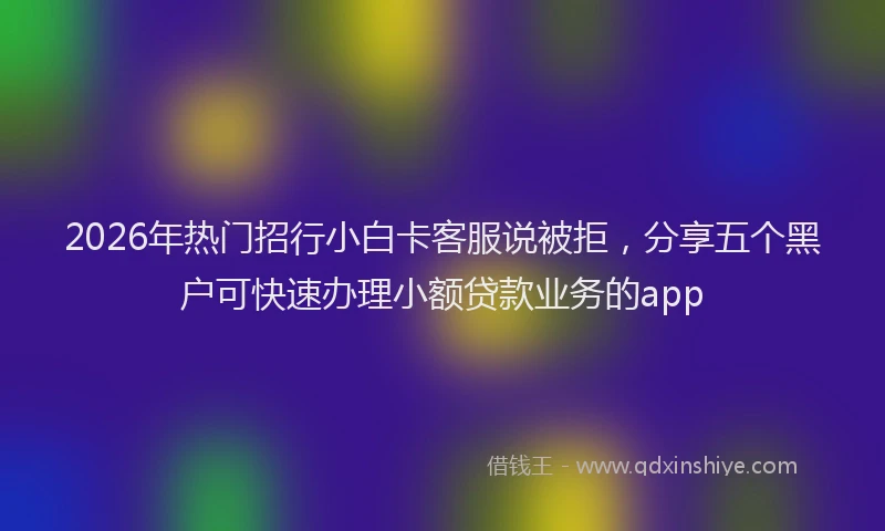 2026年热门招行小白卡客服说被拒，分享五个黑户可快速办理小额贷款业务的app