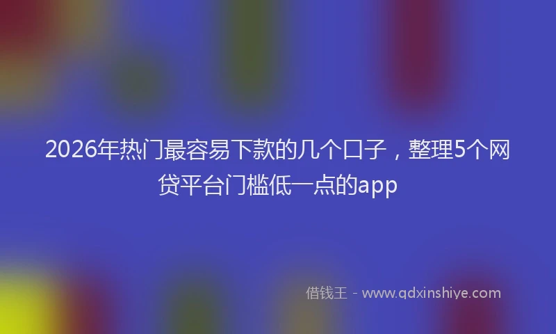 2026年热门最容易下款的几个口子，整理5个网贷平台门槛低一点的app