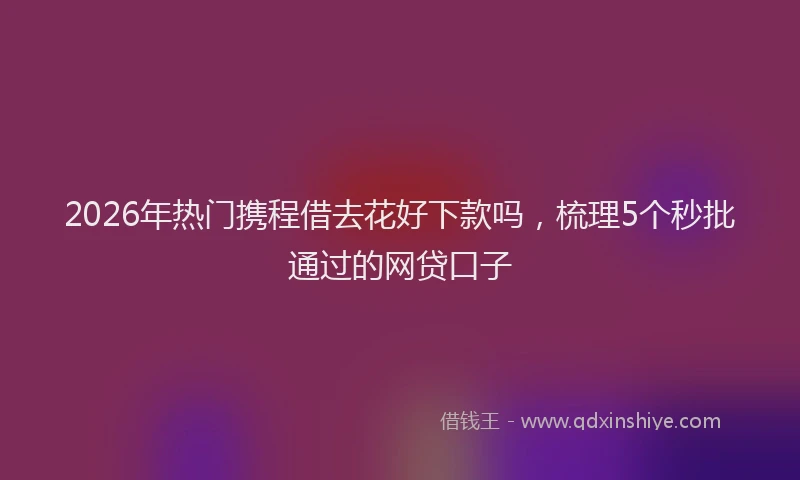 2026年热门携程借去花好下款吗，梳理5个秒批通过的网贷口子
