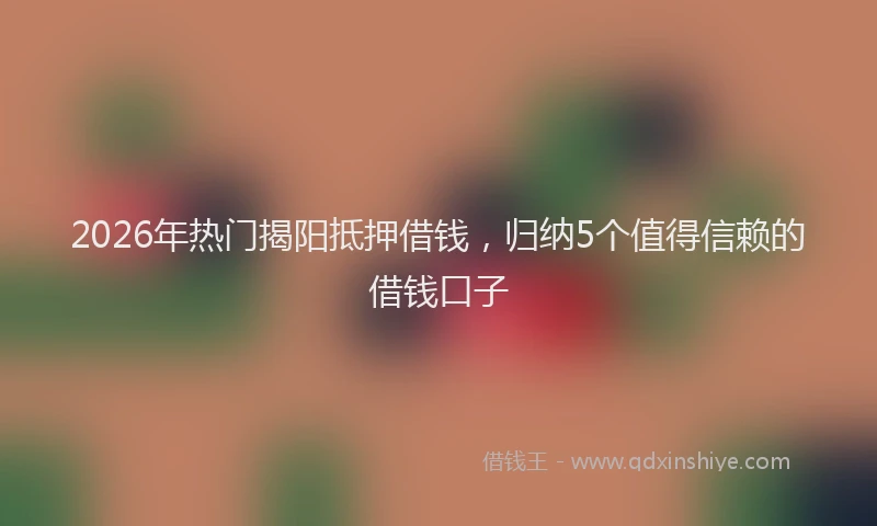 2026年热门揭阳抵押借钱，归纳5个值得信赖的借钱口子