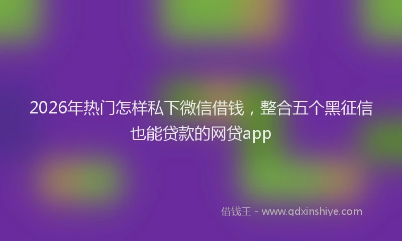 2026年热门怎样私下微信借钱,整合五个黑征信也能贷款的网贷app