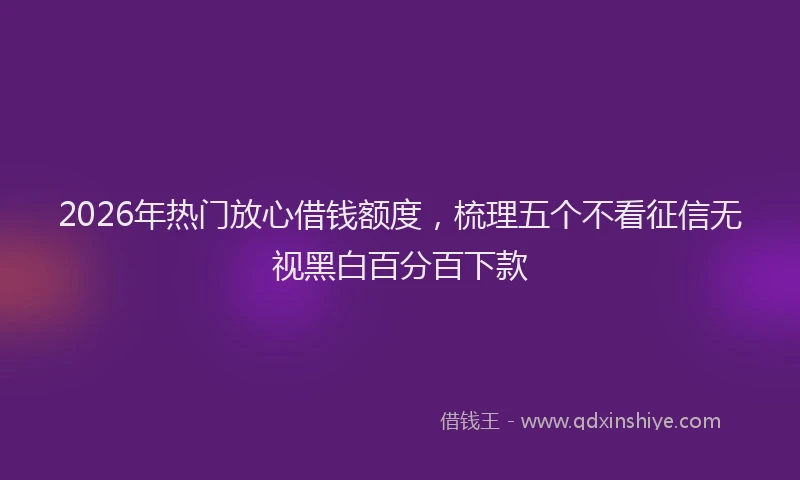 2026年热门放心借钱额度，梳理五个不看征信无视黑白百分百下款