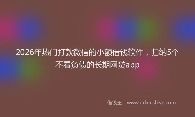 2026年热门打款微信的小额借钱软件，归纳5个不看负债的长期网贷app