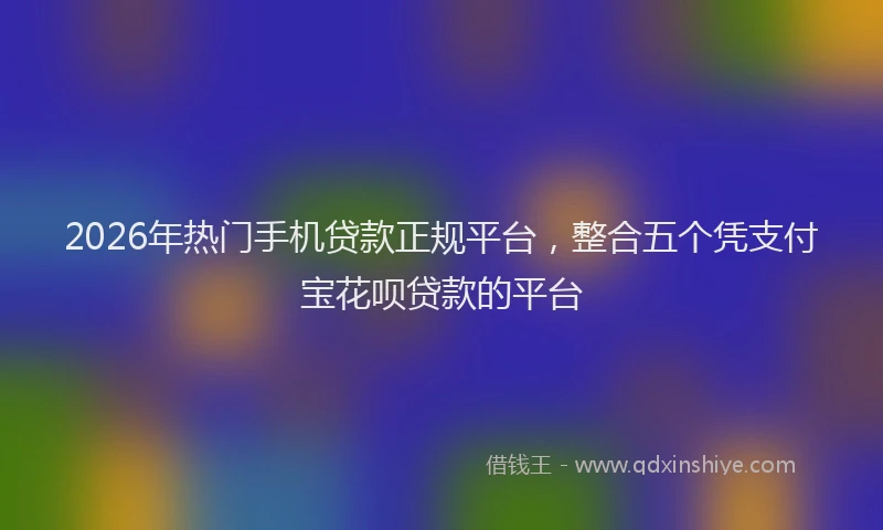 2026年热门手机贷款正规平台，整合五个凭支付宝花呗贷款的平台