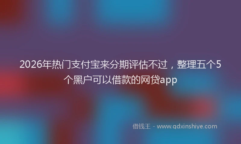 2026年热门支付宝来分期评估不过，整理五个5个黑户可以借款的网贷app