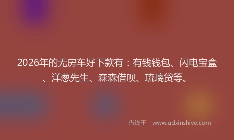 2026年的无房车好下款有：有钱钱包、闪电宝盒、洋葱先生、森森借呗、琉璃贷等。