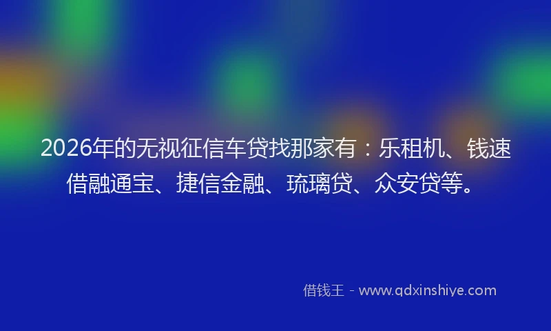 2026年的无视征信车贷找那家有：乐租机、钱速借融通宝、捷信金融、琉璃贷、众安贷等。
