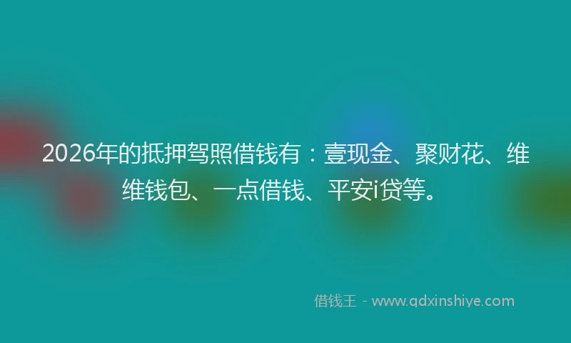 2026年的抵押驾照借钱有：壹现金、聚财花、维维钱包、一点借钱、平安i贷等。