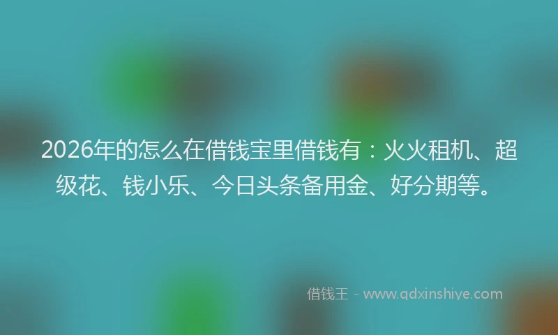 2026年的怎么在借钱宝里借钱有：火火租机、超级花、钱小乐、今日头条备用金、好分期等。