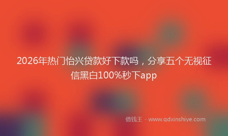 2026年热门怡兴贷款好下款吗，分享五个无视征信黑白100%秒下app